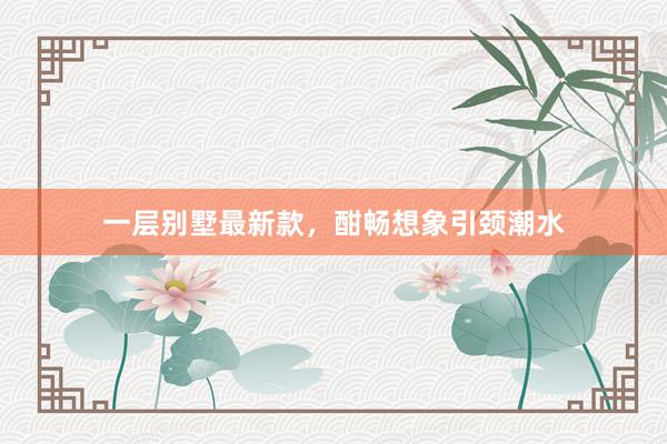 一层别墅最新款,酣畅想象引颈潮水